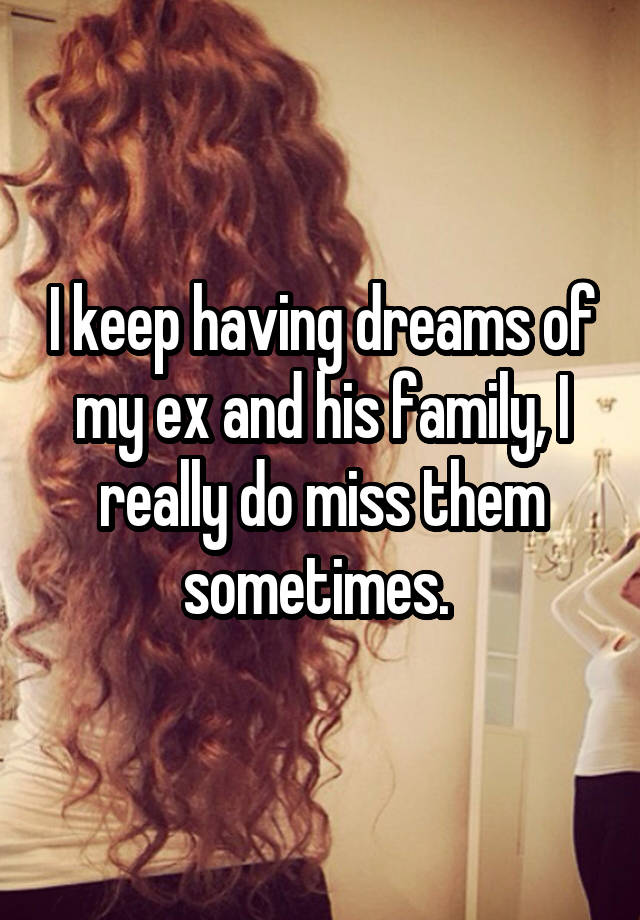 I keep having dreams of my ex and his family, I really do miss them sometimes. 