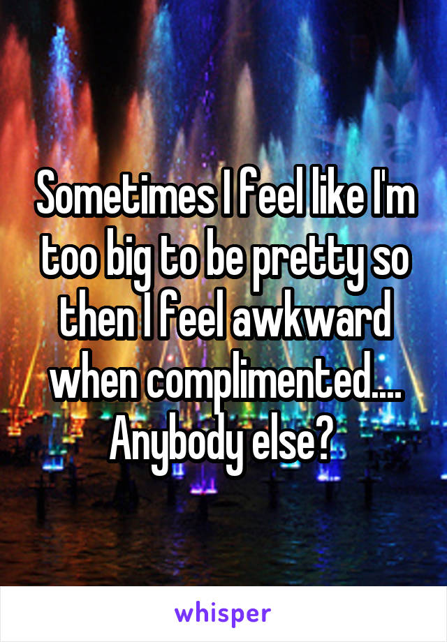 Sometimes I feel like I'm too big to be pretty so then I feel awkward when complimented.... Anybody else? 