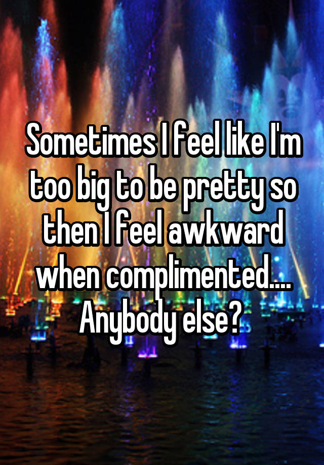 Sometimes I feel like I'm too big to be pretty so then I feel awkward when complimented.... Anybody else? 