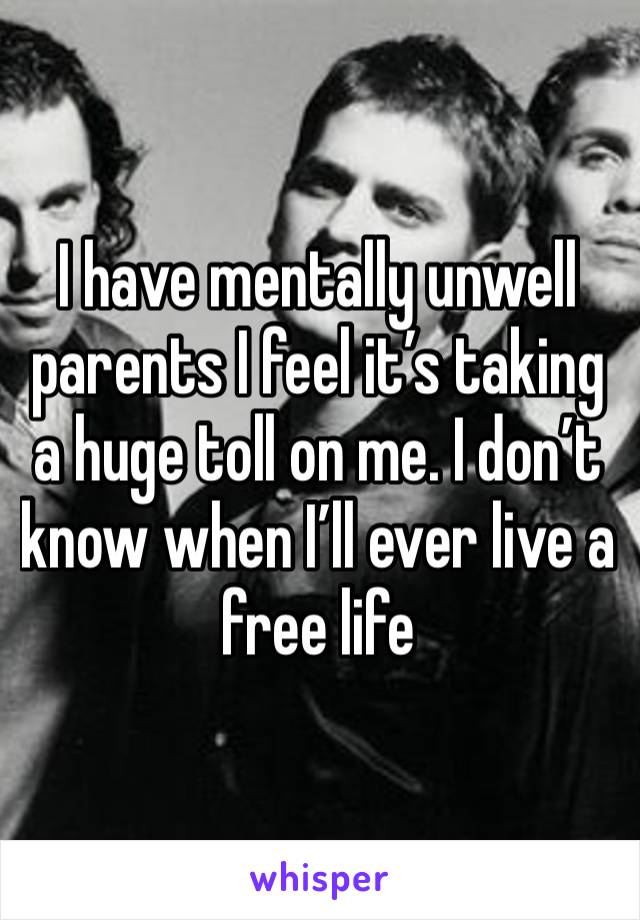 I have mentally unwell parents I feel it’s taking a huge toll on me. I don’t know when I’ll ever live a free life 