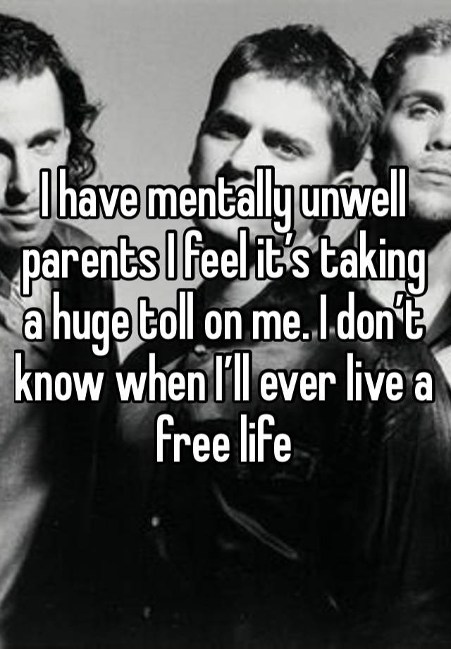 I have mentally unwell parents I feel it’s taking a huge toll on me. I don’t know when I’ll ever live a free life 