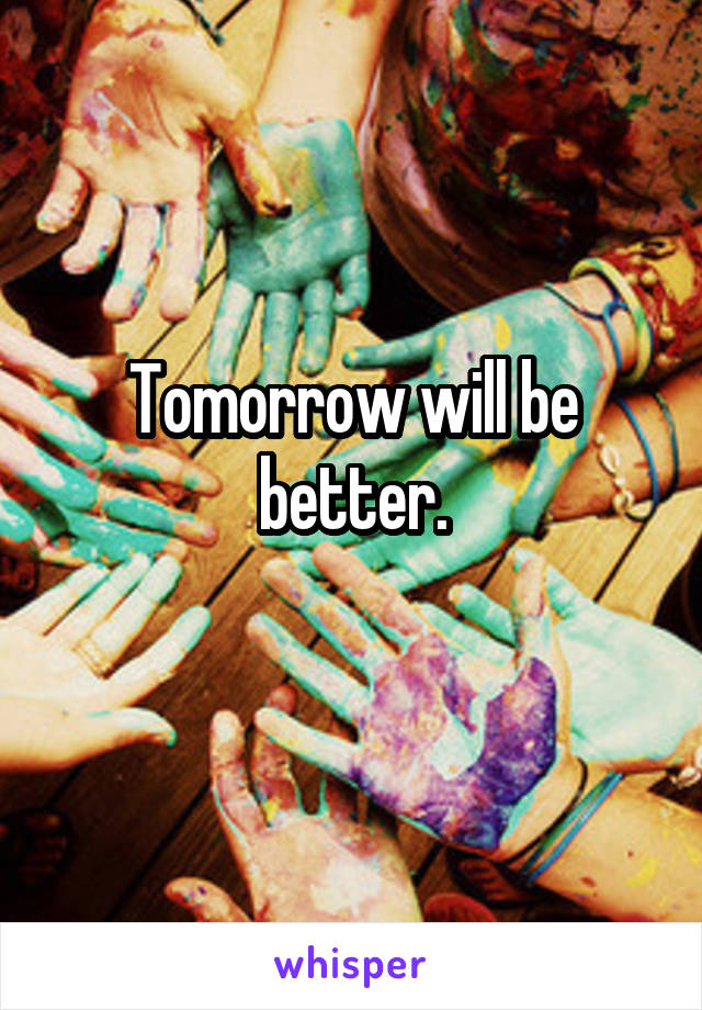 Tomorrow will be better.
