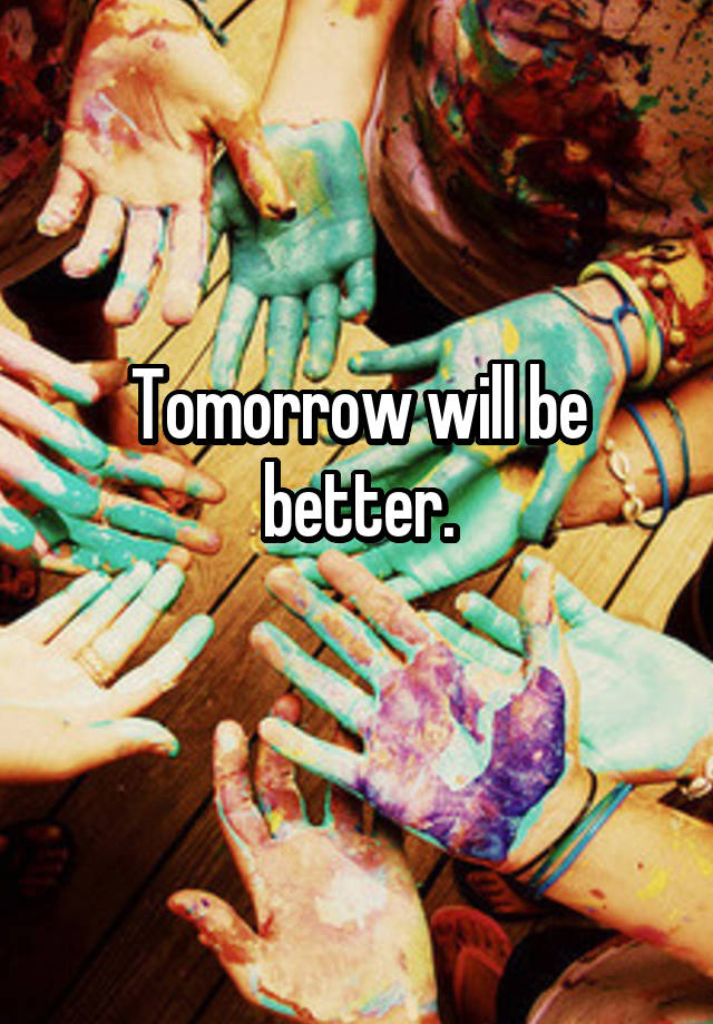 Tomorrow will be better.
