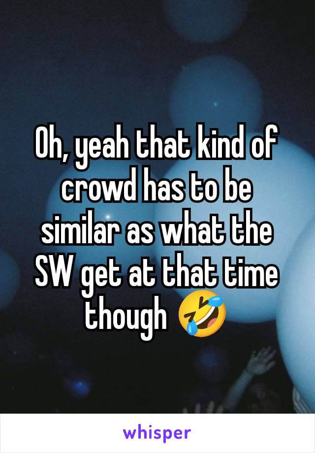 Oh, yeah that kind of crowd has to be similar as what the SW get at that time though 🤣