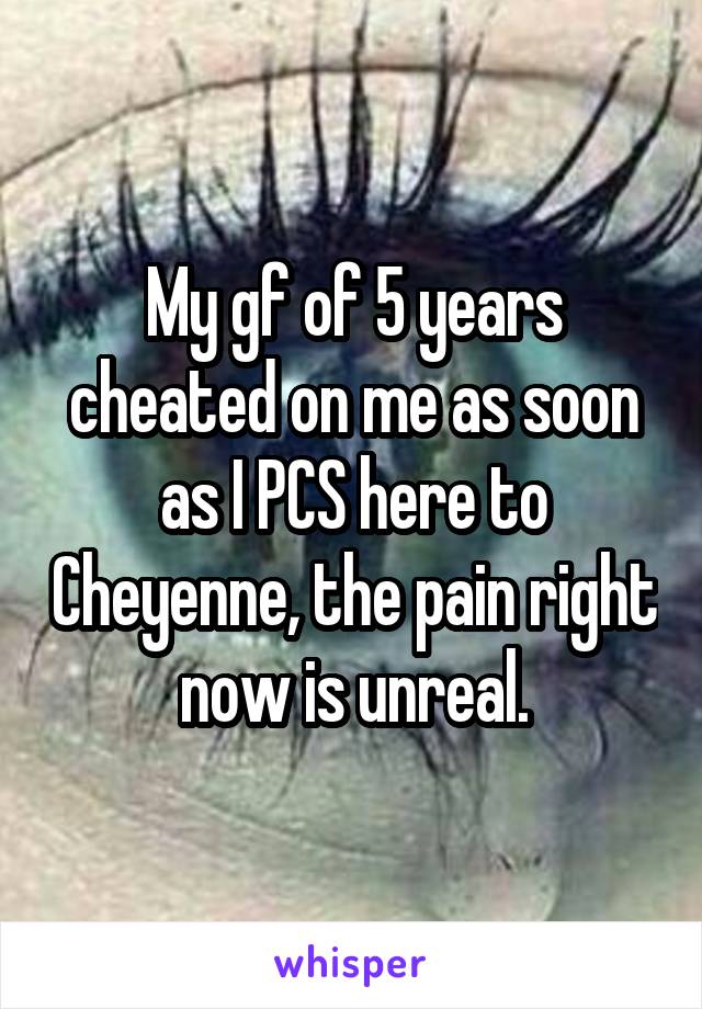 My gf of 5 years cheated on me as soon as I PCS here to Cheyenne, the pain right now is unreal.