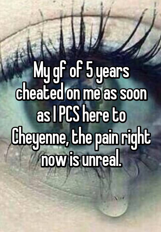 My gf of 5 years cheated on me as soon as I PCS here to Cheyenne, the pain right now is unreal.