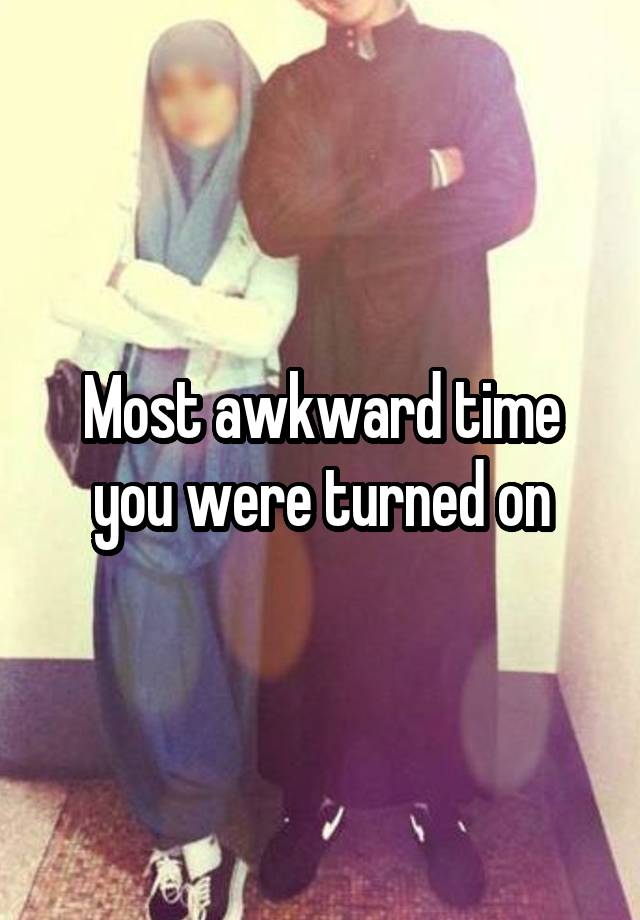 Most awkward time you were turned on