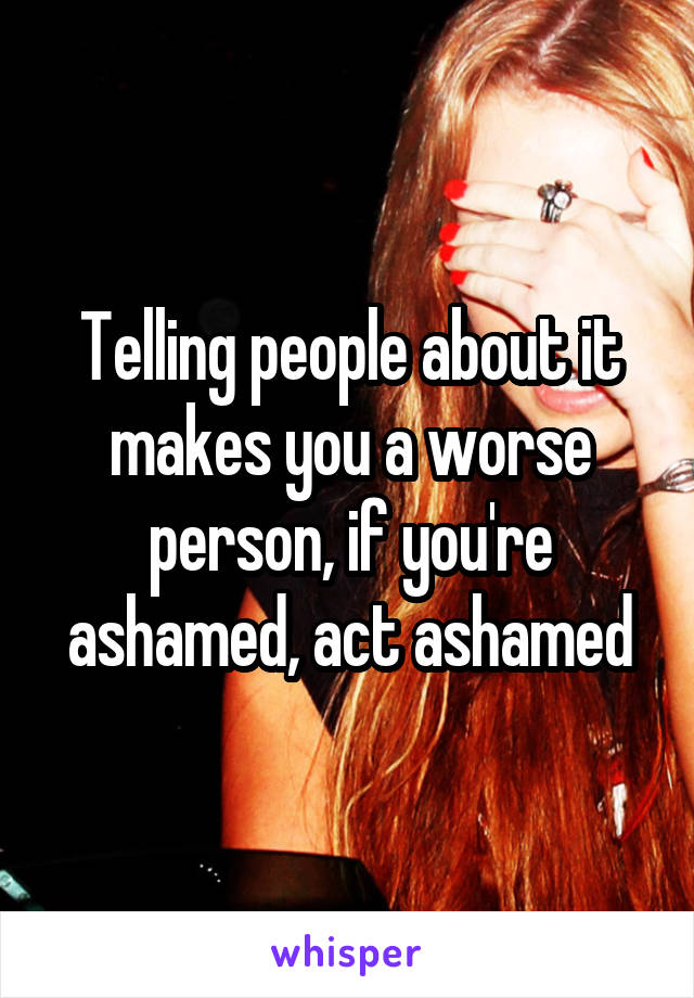 Telling people about it makes you a worse person, if you're ashamed, act ashamed