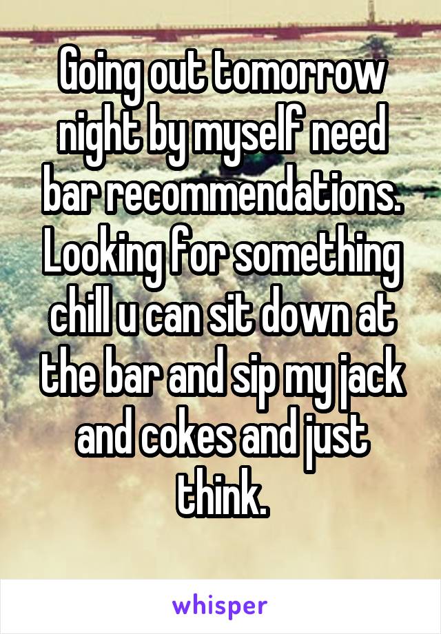 Going out tomorrow night by myself need bar recommendations. Looking for something chill u can sit down at the bar and sip my jack and cokes and just think.
