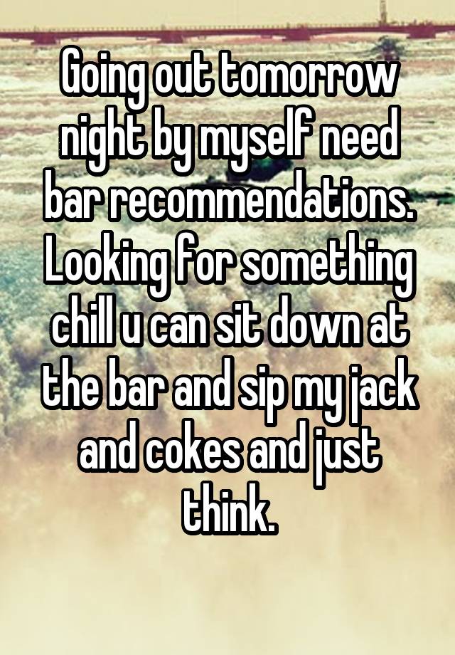 Going out tomorrow night by myself need bar recommendations. Looking for something chill u can sit down at the bar and sip my jack and cokes and just think.
