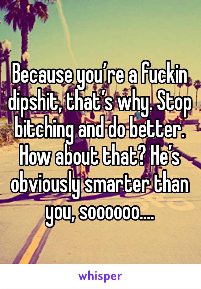 Because you’re a fuckin dipshit, that’s why. Stop bitching and do better. How about that? He’s obviously smarter than you, soooooo….