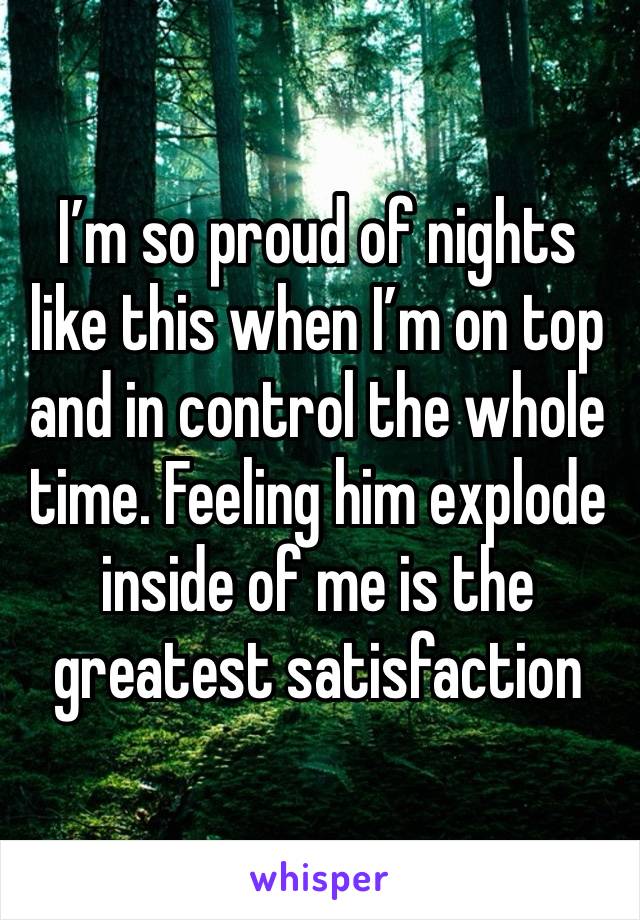 I’m so proud of nights like this when I’m on top and in control the whole time. Feeling him explode inside of me is the greatest satisfaction 