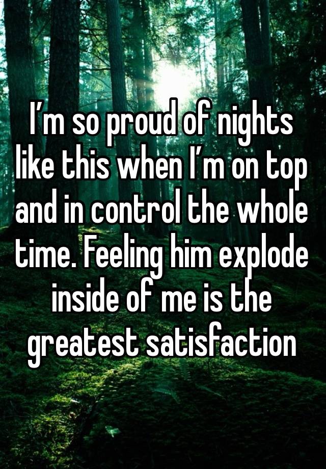 I’m so proud of nights like this when I’m on top and in control the whole time. Feeling him explode inside of me is the greatest satisfaction 