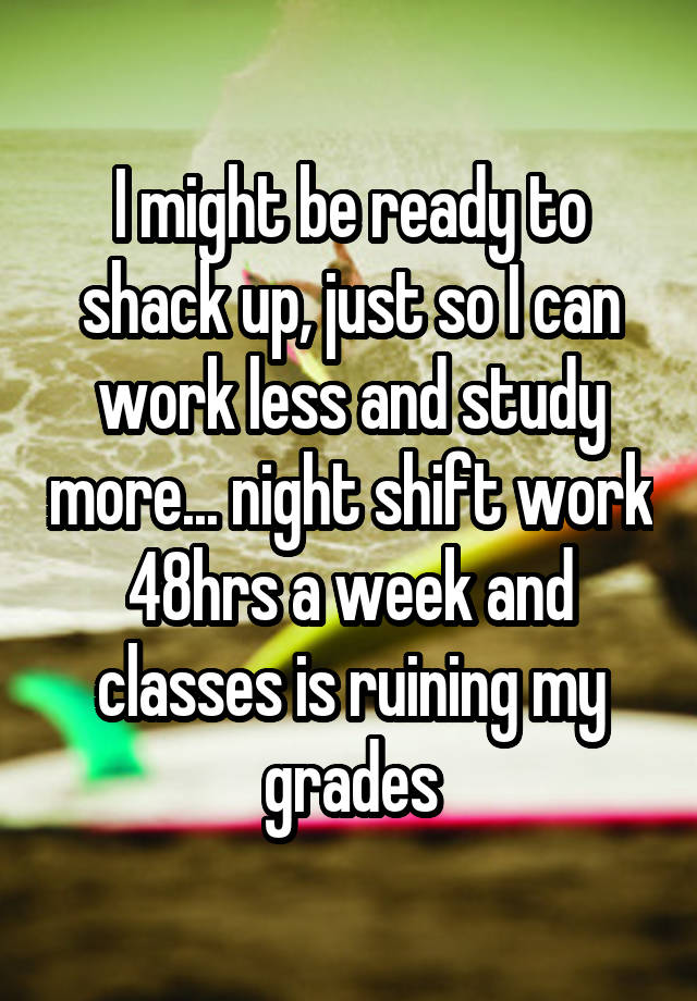 I might be ready to shack up, just so I can work less and study more... night shift work 48hrs a week and classes is ruining my grades