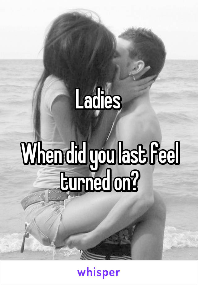 Ladies 

When did you last feel turned on?