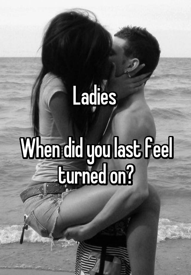 Ladies 

When did you last feel turned on?