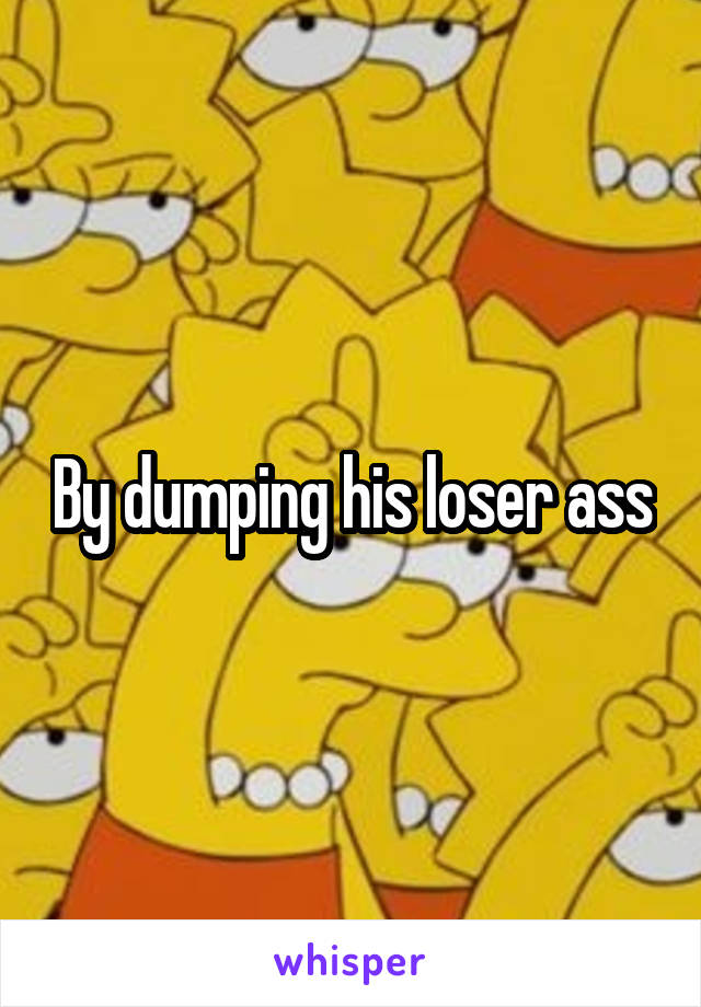 By dumping his loser ass