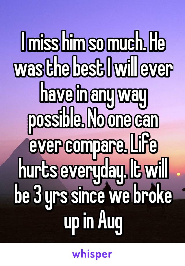 I miss him so much. He was the best I will ever have in any way possible. No one can ever compare. Life hurts everyday. It will be 3 yrs since we broke up in Aug