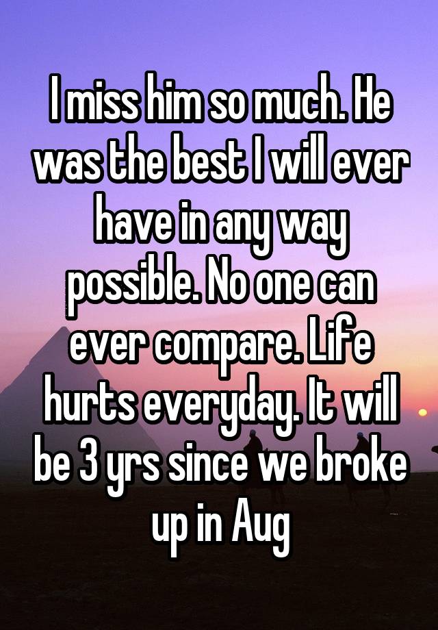 I miss him so much. He was the best I will ever have in any way possible. No one can ever compare. Life hurts everyday. It will be 3 yrs since we broke up in Aug