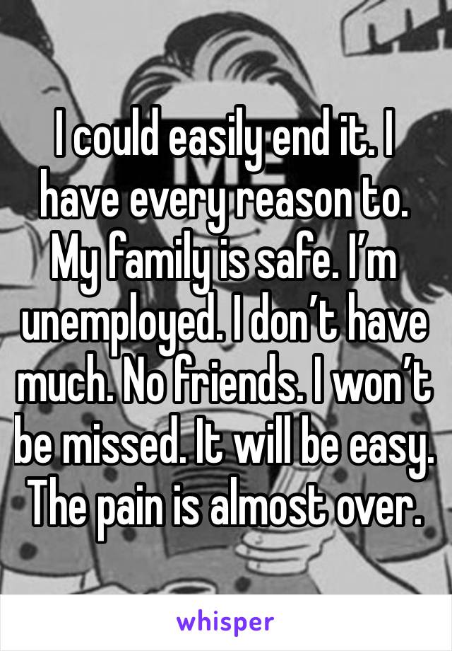 I could easily end it. I have every reason to. My family is safe. I’m unemployed. I don’t have much. No friends. I won’t be missed. It will be easy. The pain is almost over. 