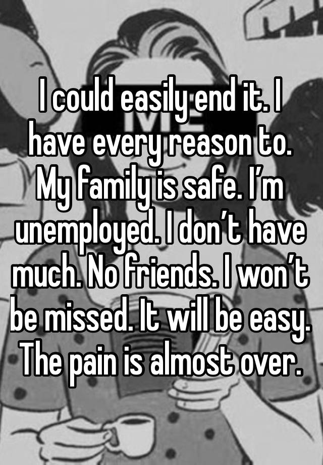 I could easily end it. I have every reason to. My family is safe. I’m unemployed. I don’t have much. No friends. I won’t be missed. It will be easy. The pain is almost over. 