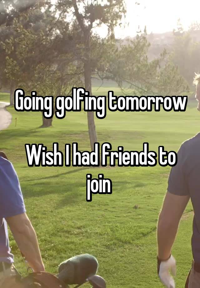 Going golfing tomorrow 
Wish I had friends to join 