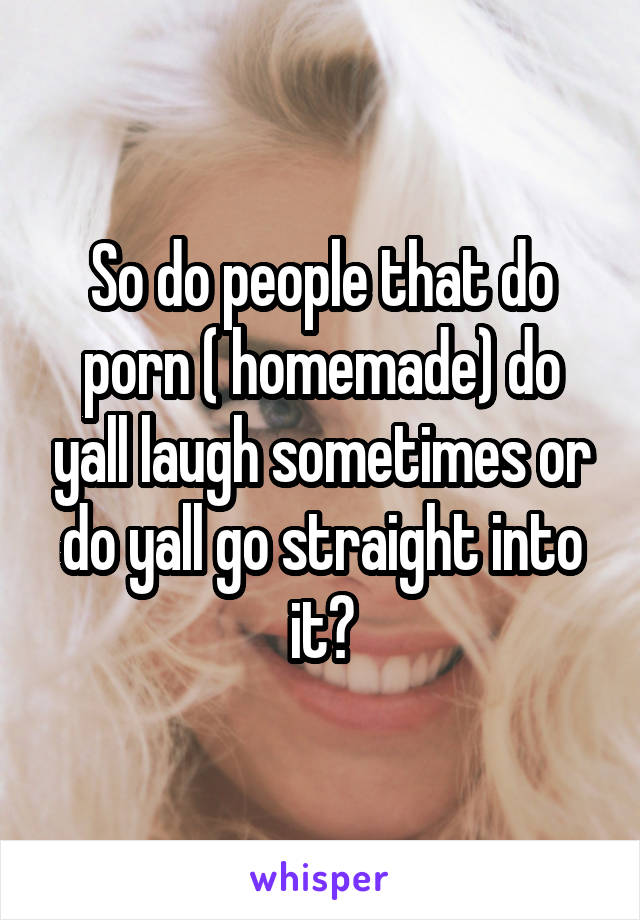 So do people that do porn ( homemade) do yall laugh sometimes or do yall go straight into it?