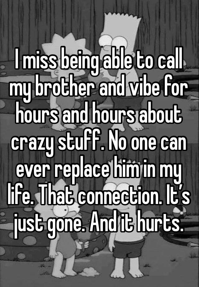 I miss being able to call my brother and vibe for hours and hours about crazy stuff. No one can ever replace him in my life. That connection. It’s just gone. And it hurts.