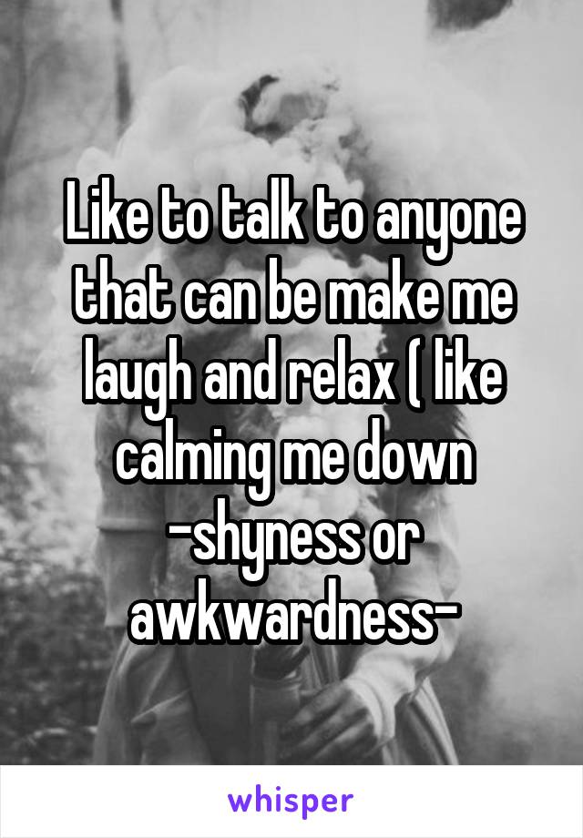 Like to talk to anyone that can be make me laugh and relax ( like calming me down -shyness or awkwardness-