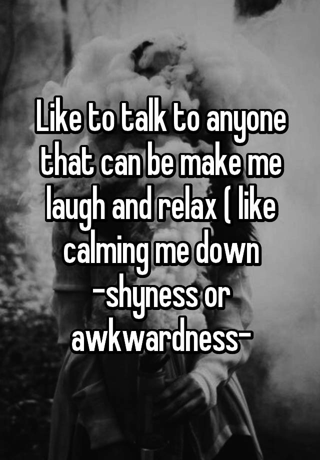 Like to talk to anyone that can be make me laugh and relax ( like calming me down -shyness or awkwardness-