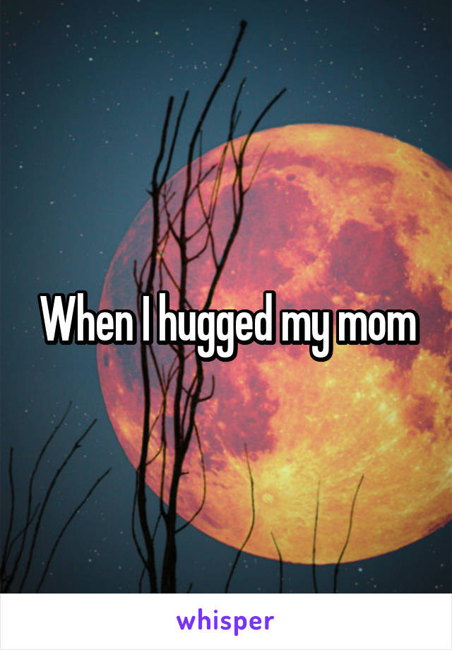 When I hugged my mom