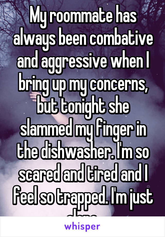 My roommate has always been combative and aggressive when I bring up my concerns, but tonight she slammed my finger in the dishwasher. I'm so scared and tired and I feel so trapped. I'm just alone.