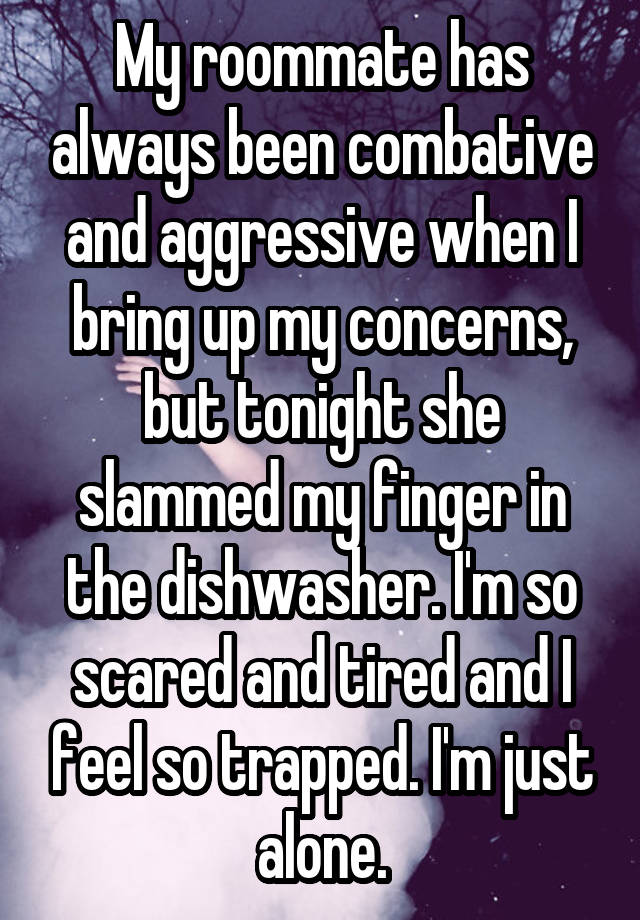 My roommate has always been combative and aggressive when I bring up my concerns, but tonight she slammed my finger in the dishwasher. I'm so scared and tired and I feel so trapped. I'm just alone.