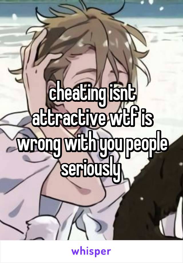 cheating isnt attractive wtf is wrong with you people seriously 