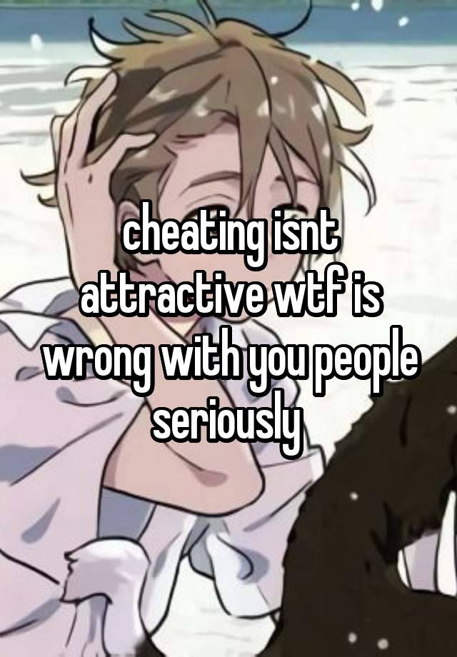 cheating isnt attractive wtf is wrong with you people seriously 