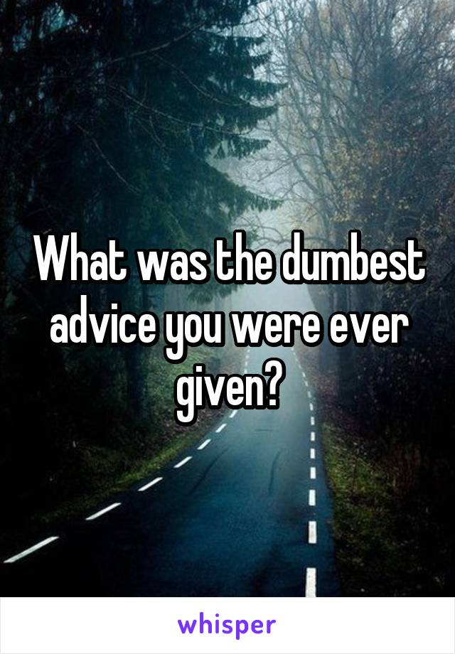 What was the dumbest advice you were ever given?