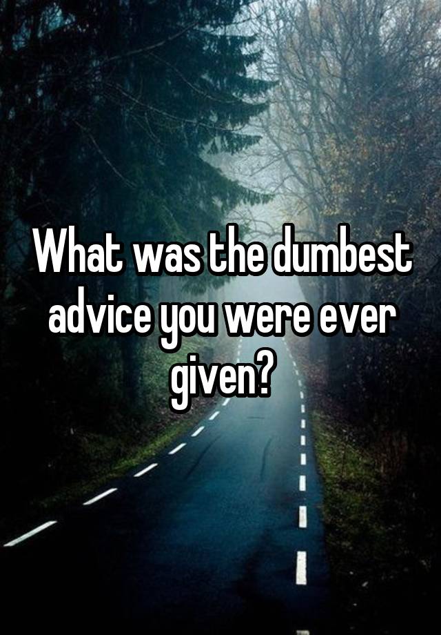 What was the dumbest advice you were ever given?