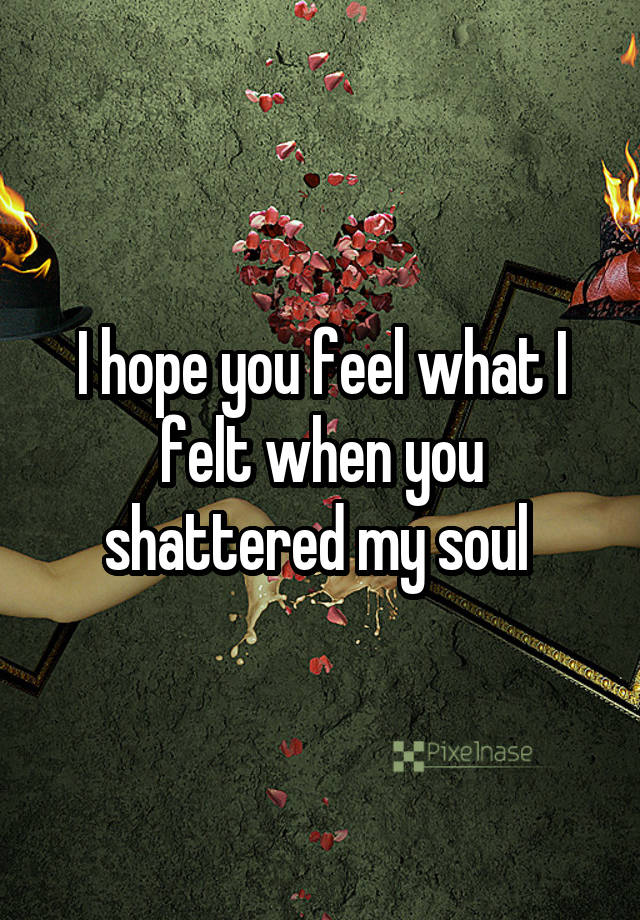 I hope you feel what I felt when you shattered my soul 