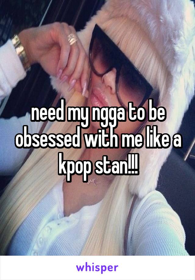 need my ngga to be obsessed with me like a kpop stan!!!