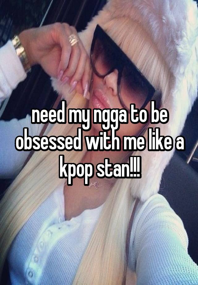 need my ngga to be obsessed with me like a kpop stan!!!