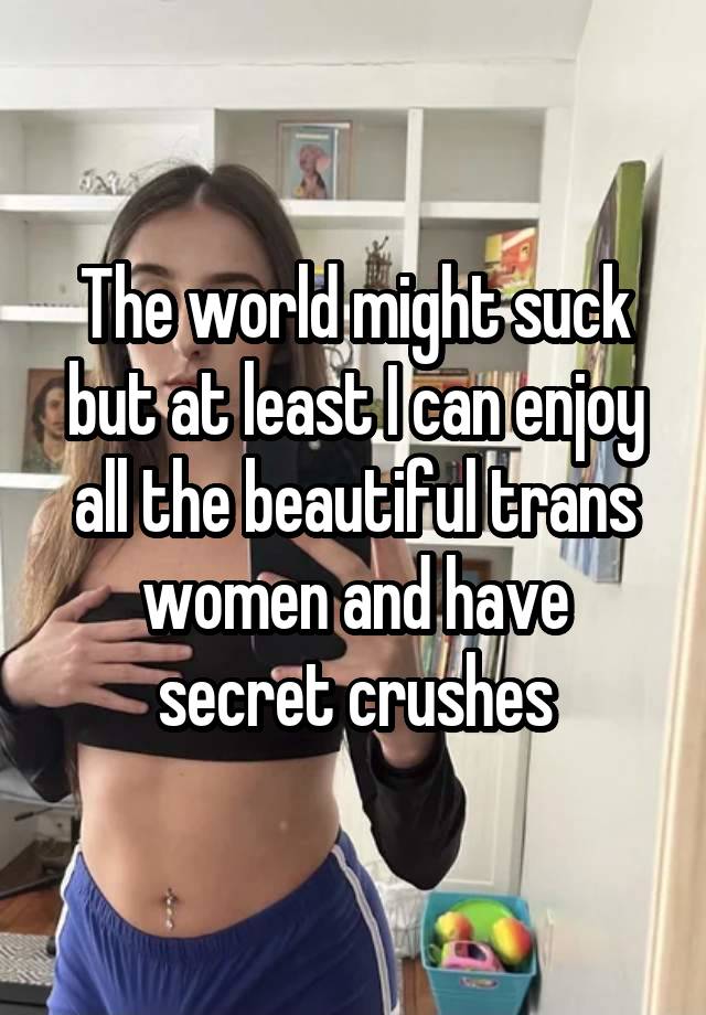 The world might suck but at least I can enjoy all the beautiful trans women and have secret crushes