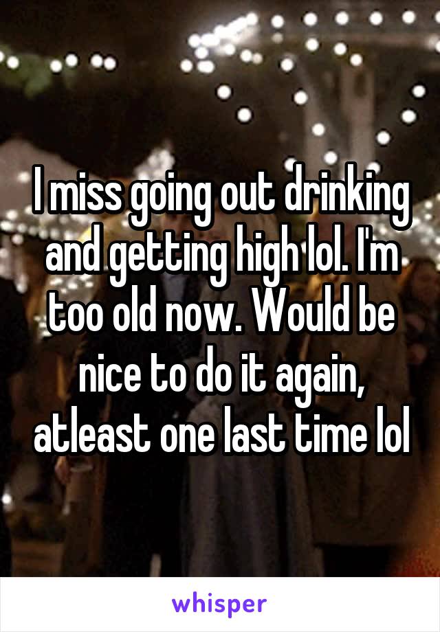 I miss going out drinking and getting high lol. I'm too old now. Would be nice to do it again, atleast one last time lol