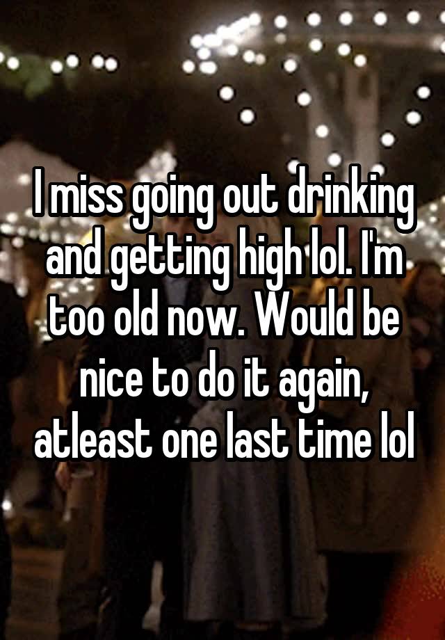 I miss going out drinking and getting high lol. I'm too old now. Would be nice to do it again, atleast one last time lol