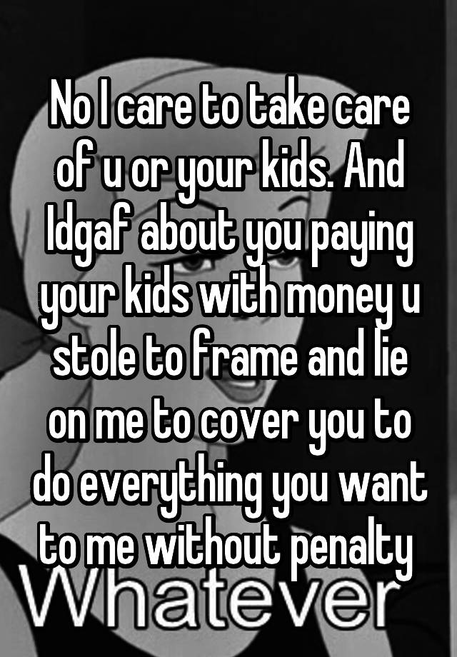 No I care to take care of u or your kids. And Idgaf about you paying your kids with money u stole to frame and lie on me to cover you to do everything you want to me without penalty 