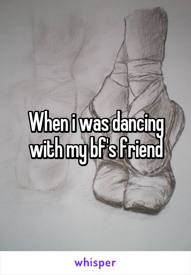 When i was dancing with my bf's friend