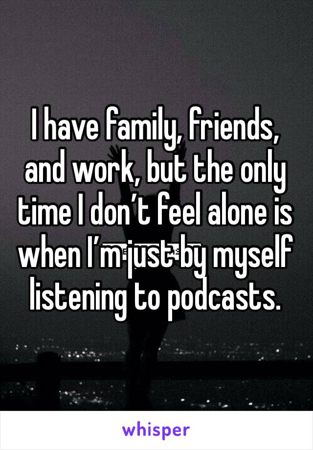 I have family, friends, and work, but the only time I don’t feel alone is when I’m just by myself listening to podcasts.