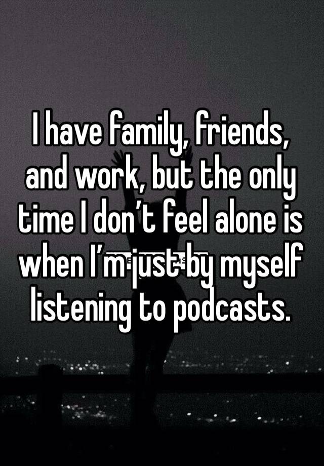 I have family, friends, and work, but the only time I don’t feel alone is when I’m just by myself listening to podcasts.