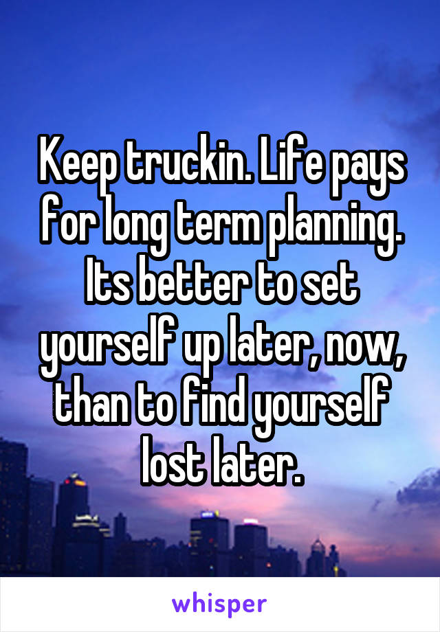 Keep truckin. Life pays for long term planning. Its better to set yourself up later, now, than to find yourself lost later.