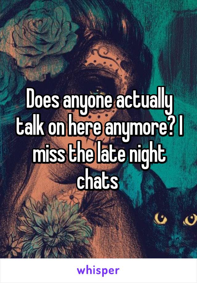 Does anyone actually talk on here anymore? I miss the late night chats 