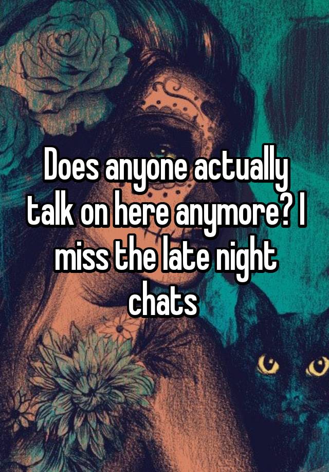 Does anyone actually talk on here anymore? I miss the late night chats 